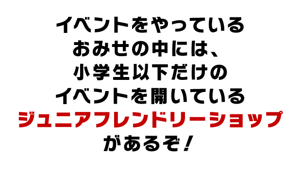 イベントをやっているおみせの中には、小学生以下だけのイベントを開いているジュニアフレンドリーショップがあるぞ！