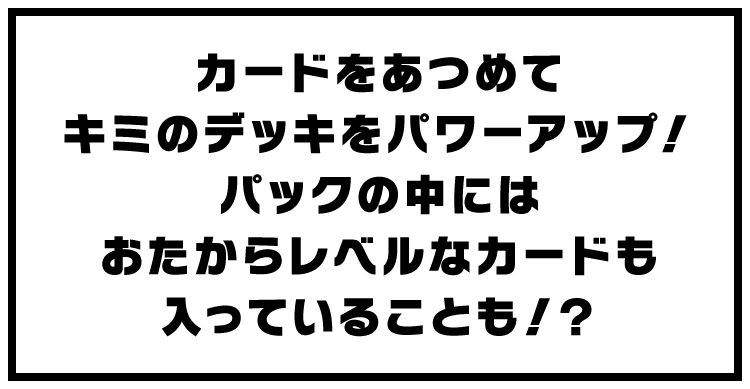 カードをあつめてキミのデッキをパワーアップ！パックの中にはおたからレベルなカードも入っていることも！？