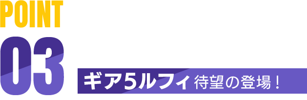 POINT03 ギア5ルフィ 待望の登場！