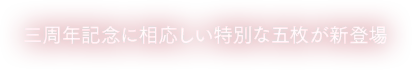 三周年記念に相応しい特別な五枚が新登場