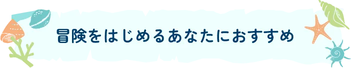 冒険を始めるあなたにおすすめ